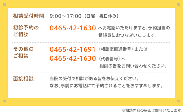 相談受付時間:9:00〜17:00(日曜・祝日休み) 初診予約のご相談:0465-42-1630へお電話いただけますと、予約担当の相談員におつなぎいたします。 その他のご相談:0465-42-1691(相談室直通番号)または 0465-42-1630(代表番号)へ 相談の旨をお問い合わせください。面接相談:当院の受付で相談がある旨をお伝えください。なお、事前にお電話にて予約されることをおすすめします。※相談内容の秘密は厳守いたします。
