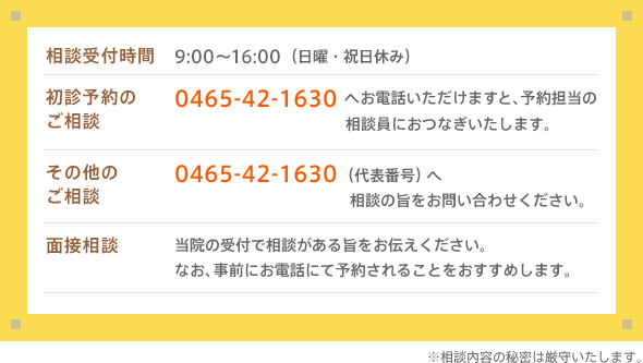 相談受付時間：9:00〜16:00（日曜・祝日休み）　初診予約のご相談：0465-42-1630へお電話いただけますと、予約担当の相談員におつなぎいたします。　その他のご相談：0465-42-1630（代表番号）へ　相談の旨をお問い合わせください。面接相談：当院の受付で相談がある旨をお伝えください。なお、事前にお電話にて予約されることをおすすめします。※相談内容の秘密は厳守いたします。