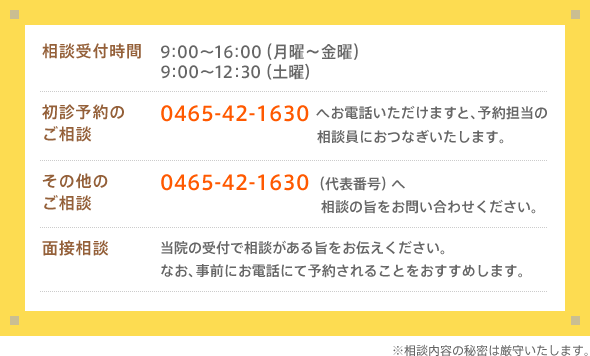 相談受付時間：9:00〜16:00（月曜～金曜）　9:00～12:30（土曜）　初診予約のご相談：0465-42-1630へお電話いただけますと、予約担当の相談員におつなぎいたします。　その他のご相談：0465-42-1630（代表番号）へ　相談の旨をお問い合わせください。面接相談：当院の受付で相談がある旨をお伝えください。なお、事前にお電話にて予約されることをおすすめします。※相談内容の秘密は厳守いたします。
